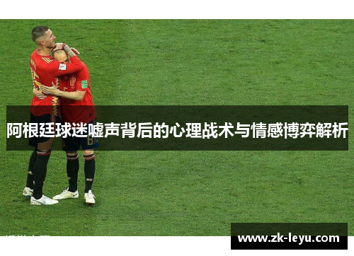 阿根廷球迷嘘声背后的心理战术与情感博弈解析